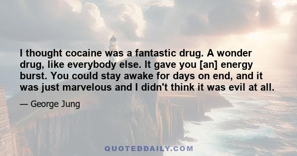 I thought cocaine was a fantastic drug. A wonder drug, like everybody else. It gave you [an] energy burst. You could stay awake for days on end, and it was just marvelous and I didn't think it was evil at all. I put it