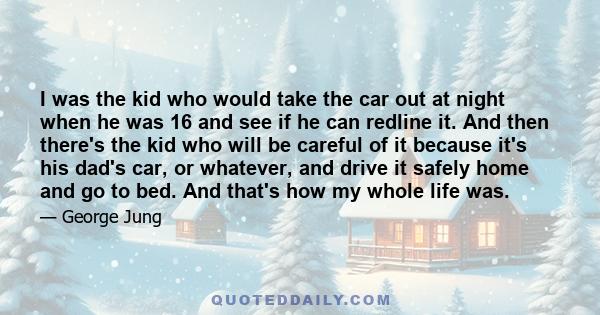 I was the kid who would take the car out at night when he was 16 and see if he can redline it. And then there's the kid who will be careful of it because it's his dad's car, or whatever, and drive it safely home and go