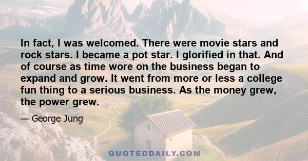 In fact, I was welcomed. There were movie stars and rock stars. I became a pot star. I glorified in that. And of course as time wore on the business began to expand and grow. It went from more or less a college fun