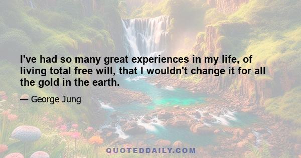 I've had so many great experiences in my life, of living total free will, that I wouldn't change it for all the gold in the earth.