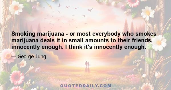 Smoking marijuana - or most everybody who smokes marijuana deals it in small amounts to their friends, innocently enough. I think it's innocently enough.