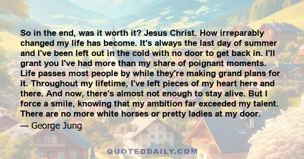 So in the end, was it worth it? Jesus Christ. How irreparably changed my life has become. It's always the last day of summer and I've been left out in the cold with no door to get back in. I'll grant you I've had more