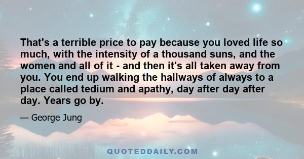 That's a terrible price to pay because you loved life so much, with the intensity of a thousand suns, and the women and all of it - and then it's all taken away from you. You end up walking the hallways of always to a