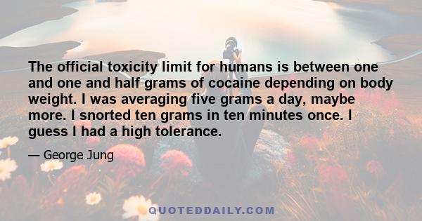 The official toxicity limit for humans is between one and one and half grams of cocaine depending on body weight. I was averaging five grams a day, maybe more. I snorted ten grams in ten minutes once. I guess I had a