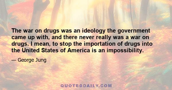 The war on drugs was an ideology the government came up with, and there never really was a war on drugs. I mean, to stop the importation of drugs into the United States of America is an impossibility.