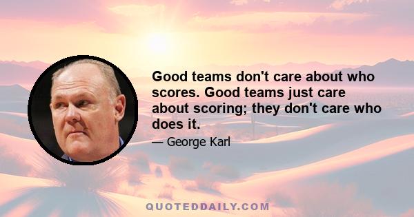 Good teams don't care about who scores. Good teams just care about scoring; they don't care who does it.