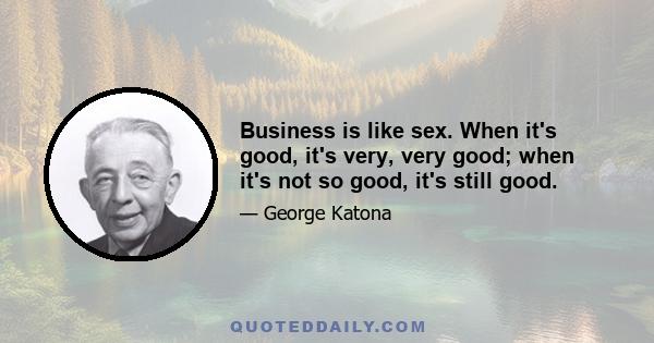 Business is like sex. When it's good, it's very, very good; when it's not so good, it's still good.