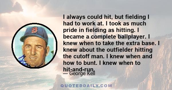 I always could hit, but fielding I had to work at. I took as much pride in fielding as hitting. I became a complete ballplayer. I knew when to take the extra base. I knew about the outfielder hitting the cutoff man. I