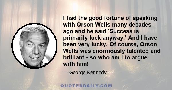 I had the good fortune of speaking with Orson Wells many decades ago and he said 'Success is primarily luck anyway.' And I have been very lucky. Of course, Orson Wells was enormously talented and brilliant - so who am I 