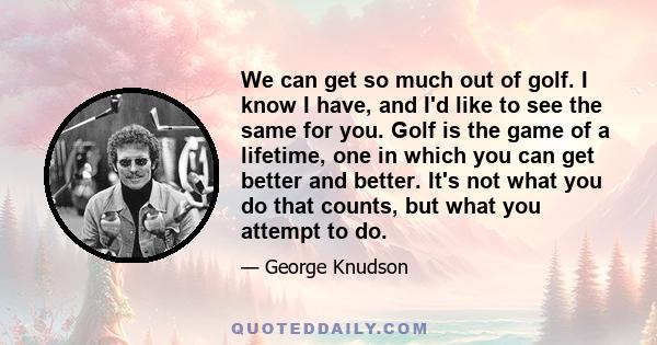 We can get so much out of golf. I know I have, and I'd like to see the same for you. Golf is the game of a lifetime, one in which you can get better and better. It's not what you do that counts, but what you attempt to