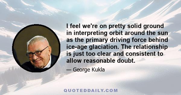 I feel we're on pretty solid ground in interpreting orbit around the sun as the primary driving force behind ice-age glaciation. The relationship is just too clear and consistent to allow reasonable doubt.