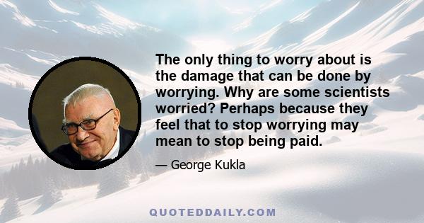 The only thing to worry about is the damage that can be done by worrying. Why are some scientists worried? Perhaps because they feel that to stop worrying may mean to stop being paid.