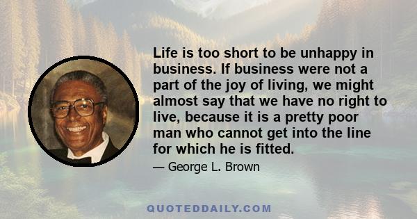 Life is too short to be unhappy in business. If business were not a part of the joy of living, we might almost say that we have no right to live, because it is a pretty poor man who cannot get into the line for which he 