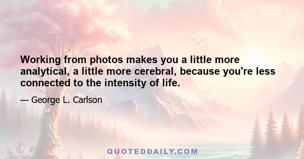 Working from photos makes you a little more analytical, a little more cerebral, because you're less connected to the intensity of life.