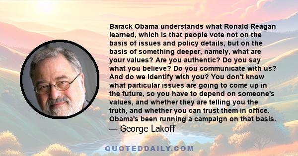 Barack Obama understands what Ronald Reagan learned, which is that people vote not on the basis of issues and policy details, but on the basis of something deeper, namely, what are your values? Are you authentic? Do you 