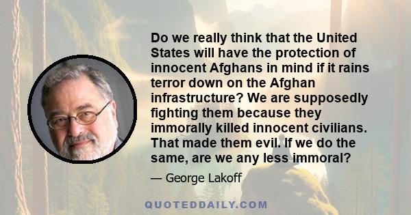 Do we really think that the United States will have the protection of innocent Afghans in mind if it rains terror down on the Afghan infrastructure? We are supposedly fighting them because they immorally killed innocent 