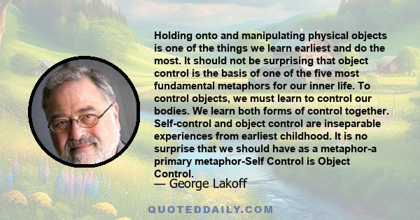 Holding onto and manipulating physical objects is one of the things we learn earliest and do the most. It should not be surprising that object control is the basis of one of the five most fundamental metaphors for our