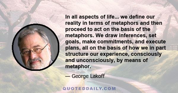 In all aspects of life... we define our reality in terms of metaphors and then proceed to act on the basis of the metaphors. We draw inferences, set goals, make commitments, and execute plans, all on the basis of how we 