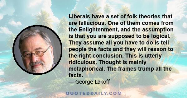 Liberals have a set of folk theories that are fallacious. One of them comes from the Enlightenment, and the assumption is that you are supposed to be logical. They assume all you have to do is tell people the facts and