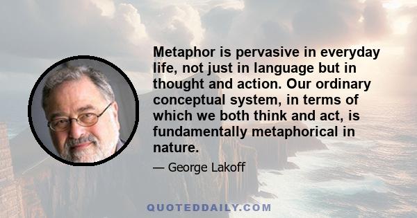 Metaphor is pervasive in everyday life, not just in language but in thought and action. Our ordinary conceptual system, in terms of which we both think and act, is fundamentally metaphorical in nature.