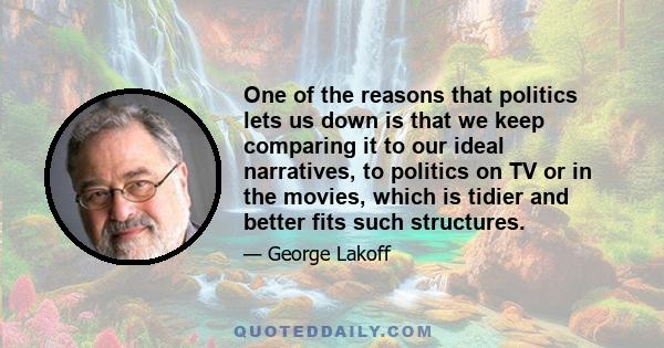 One of the reasons that politics lets us down is that we keep comparing it to our ideal narratives, to politics on TV or in the movies, which is tidier and better fits such structures.