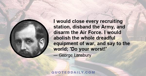 I would close every recruiting station, disband the Army, and disarm the Air Force. I would abolish the whole dreadful equipment of war, and say to the world; 'Do your worst!'