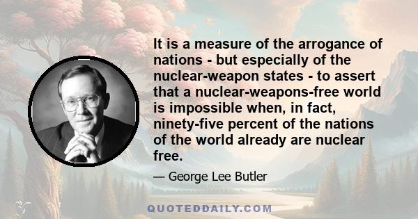 It is a measure of the arrogance of nations - but especially of the nuclear-weapon states - to assert that a nuclear-weapons-free world is impossible when, in fact, ninety-five percent of the nations of the world