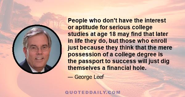 People who don't have the interest or aptitude for serious college studies at age 18 may find that later in life they do, but those who enroll just because they think that the mere possession of a college degree is the