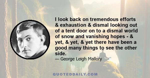 I look back on tremendous efforts & exhaustion & dismal looking out of a tent door on to a dismal world of snow and vanishing hopes - & yet, & yet, & yet there have been a good many things to see the other side.