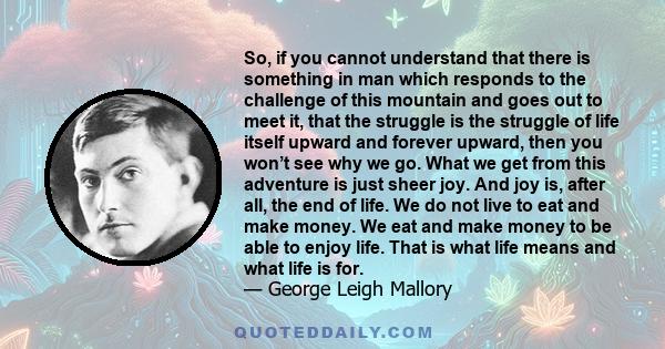 So, if you cannot understand that there is something in man which responds to the challenge of this mountain and goes out to meet it, that the struggle is the struggle of life itself upward and forever upward, then you