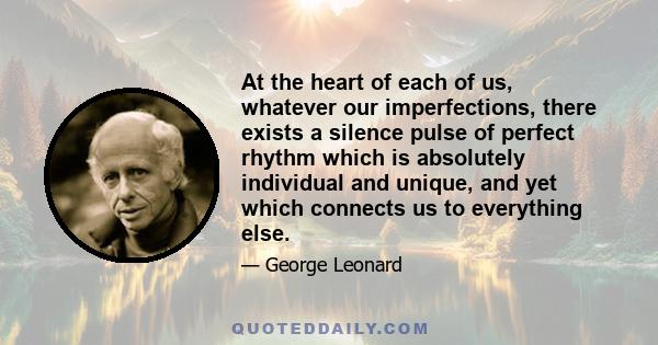 At the heart of each of us, whatever our imperfections, there exists a silence pulse of perfect rhythm which is absolutely individual and unique, and yet which connects us to everything else.