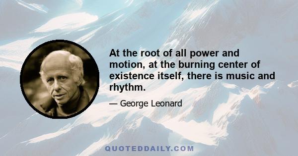 At the root of all power and motion, at the burning center of existence itself, there is music and rhythm.