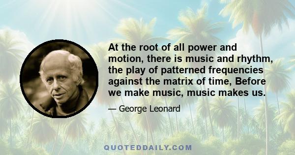 At the root of all power and motion, there is music and rhythm, the play of patterned frequencies against the matrix of time, Before we make music, music makes us.