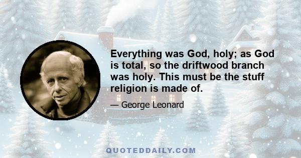 Everything was God, holy; as God is total, so the driftwood branch was holy. This must be the stuff religion is made of.