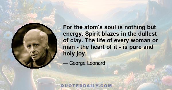 For the atom's soul is nothing but energy. Spirit blazes in the dullest of clay. The life of every woman or man - the heart of it - is pure and holy joy.