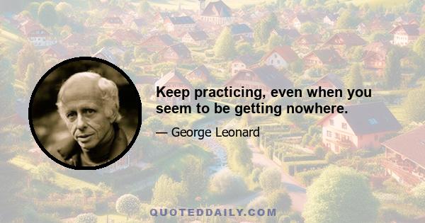 Keep practicing, even when you seem to be getting nowhere.