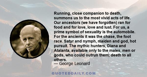 Running, close companion to death, summons us to the most vivid acts of life. Our ancestors (we have forgotten) ran for food and for love, love and lust. For us, a prime symbol of sexuality is the automobile. For the