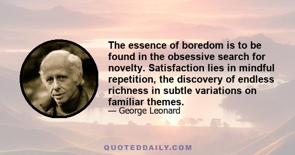 The essence of boredom is to be found in the obsessive search for novelty. Satisfaction lies in mindful repetition, the discovery of endless richness in subtle variations on familiar themes.