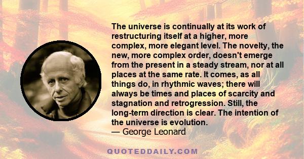 The universe is continually at its work of restructuring itself at a higher, more complex, more elegant level. The novelty, the new, more complex order, doesn't emerge from the present in a steady stream, nor at all