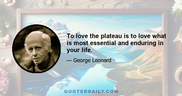 To love the plateau is to love what is most essential and enduring in your life.