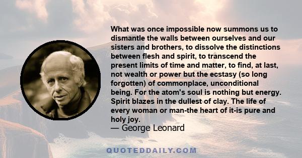 What was once impossible now summons us to dismantle the walls between ourselves and our sisters and brothers, to dissolve the distinctions between flesh and spirit, to transcend the present limits of time and matter,