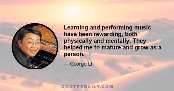 Learning and performing music have been rewarding, both physically and mentally. They helped me to mature and grow as a person.