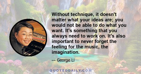 Without technique, it doesn't matter what your ideas are; you would not be able to do what you want. It's something that you always need to work on. It's also important to never forget the feeling for the music, the