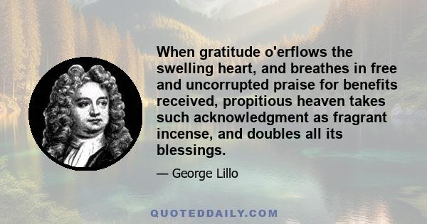 When gratitude o'erflows the swelling heart, and breathes in free and uncorrupted praise for benefits received, propitious heaven takes such acknowledgment as fragrant incense, and doubles all its blessings.