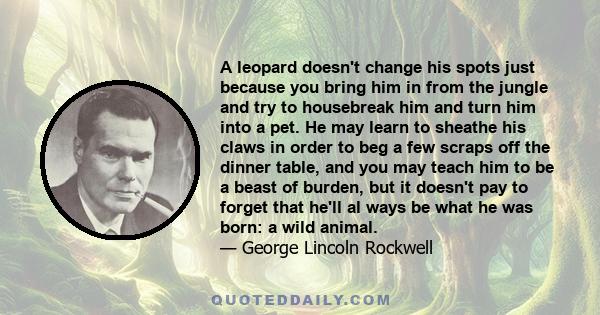 A leopard doesn't change his spots just because you bring him in from the jungle and try to housebreak him and turn him into a pet. He may learn to sheathe his claws in order to beg a few scraps off the dinner table,