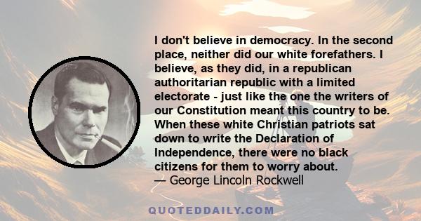 I don't believe in democracy. In the second place, neither did our white forefathers. I believe, as they did, in a republican authoritarian republic with a limited electorate - just like the one the writers of our