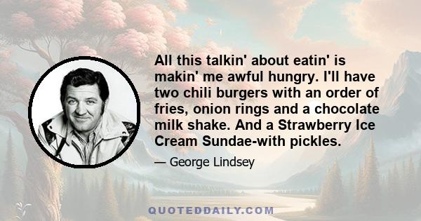 All this talkin' about eatin' is makin' me awful hungry. I'll have two chili burgers with an order of fries, onion rings and a chocolate milk shake. And a Strawberry Ice Cream Sundae-with pickles.