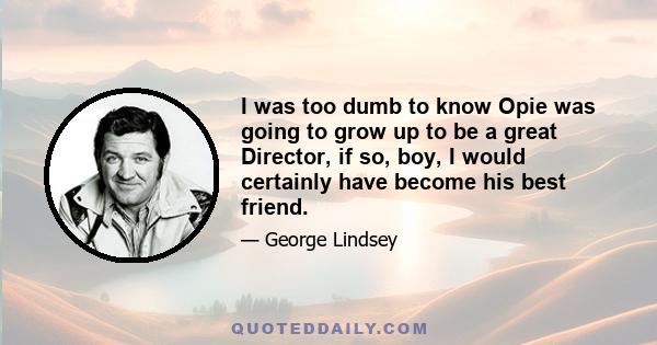 I was too dumb to know Opie was going to grow up to be a great Director, if so, boy, I would certainly have become his best friend.