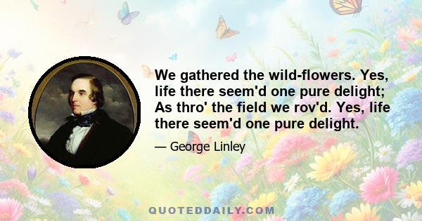 We gathered the wild-flowers. Yes, life there seem'd one pure delight; As thro' the field we rov'd. Yes, life there seem'd one pure delight.