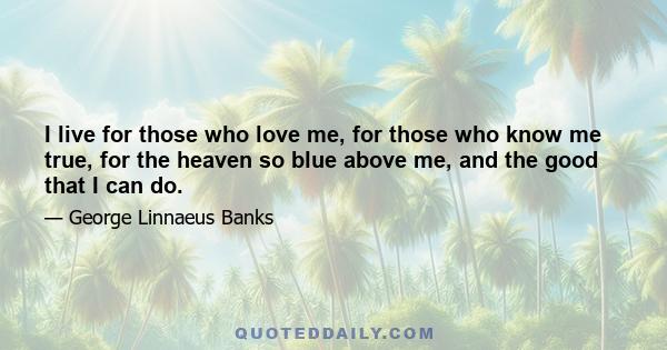 I live for those who love me, for those who know me true, for the heaven so blue above me, and the good that I can do.